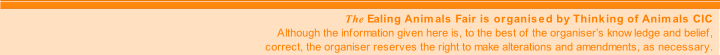 The Ealing Animals Fair is organised by Thinking of Animals CIC
Although the information given here is, to the best of the organiser’s knowledge and belief,
correct, the organiser reserves the right to make alterations and amendments, as necessary.

